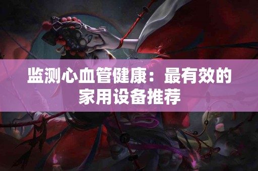 监测心血管健康：最有效的家用设备推荐