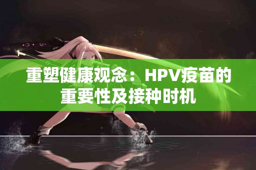 重塑健康观念：HPV疫苗的重要性及接种时机