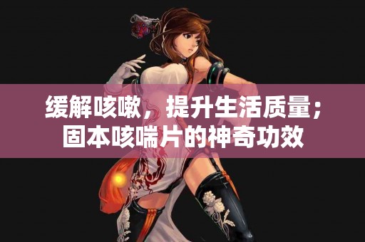 缓解咳嗽，提升生活质量；固本咳喘片的神奇功效