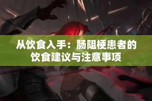 从饮食入手：肠阻梗患者的饮食建议与注意事项