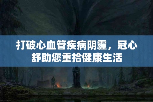打破心血管疾病阴霾，冠心舒助您重拾健康生活