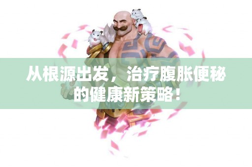 从根源出发，治疗腹胀便秘的健康新策略！