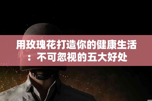 用玫瑰花打造你的健康生活：不可忽视的五大好处