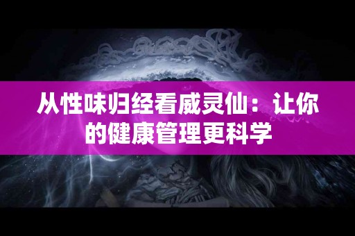 从性味归经看威灵仙：让你的健康管理更科学