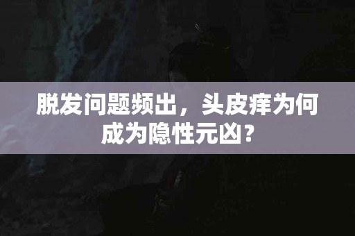 脱发问题频出，头皮痒为何成为隐性元凶？