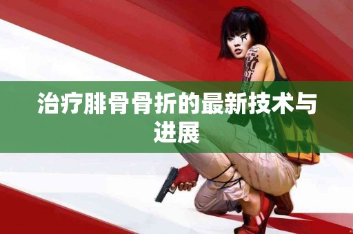 治疗腓骨骨折的最新技术与进展