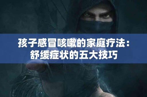 孩子感冒咳嗽的家庭疗法：舒缓症状的五大技巧