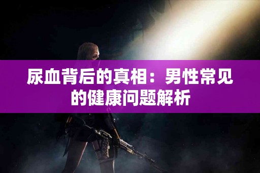 尿血背后的真相：男性常见的健康问题解析