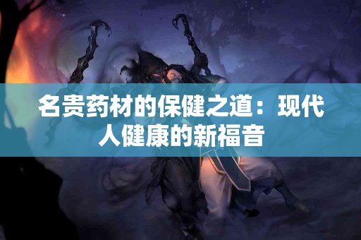 名贵药材的保健之道：现代人健康的新福音