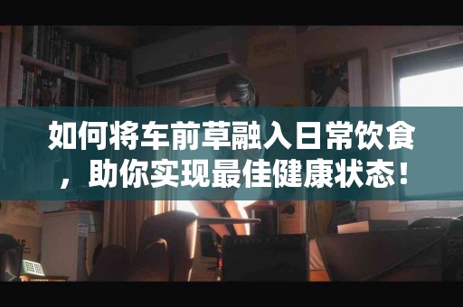 如何将车前草融入日常饮食，助你实现最佳健康状态！