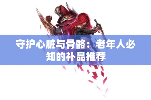 守护心脏与骨骼：老年人必知的补品推荐