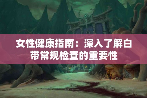 女性健康指南：深入了解白带常规检查的重要性