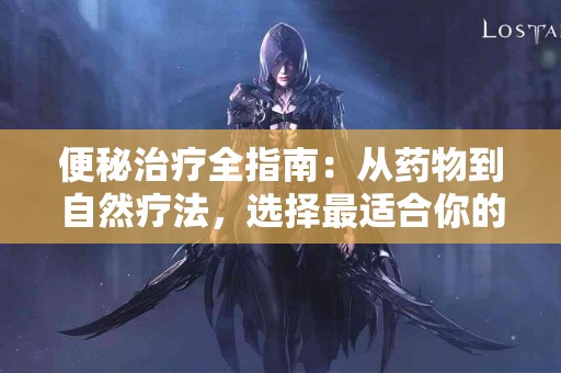 便秘治疗全指南：从药物到自然疗法，选择最适合你的方案