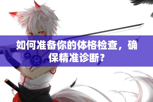 如何准备你的体格检查，确保精准诊断？