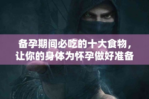 备孕期间必吃的十大食物，让你的身体为怀孕做好准备！