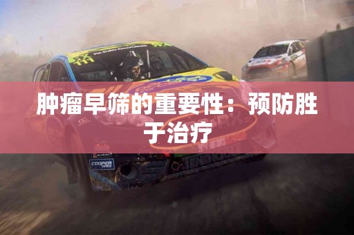 肿瘤早筛的重要性：预防胜于治疗