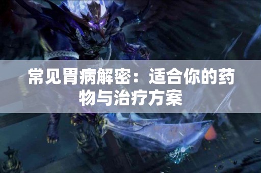 常见胃病解密：适合你的药物与治疗方案