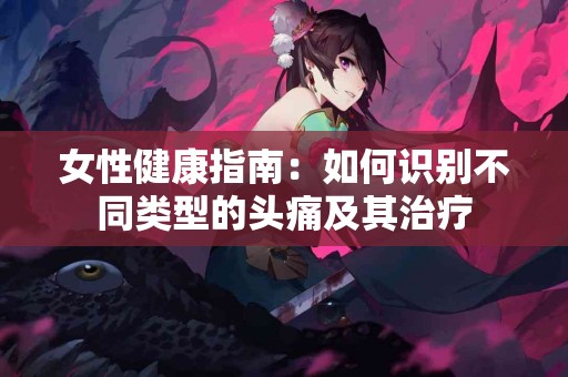 女性健康指南：如何识别不同类型的头痛及其治疗