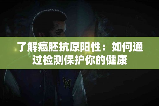 了解癌胚抗原阳性：如何通过检测保护你的健康