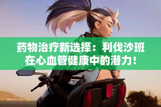 药物治疗新选择：利伐沙班在心血管健康中的潜力！