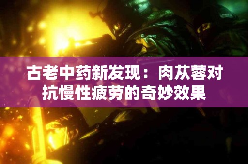 古老中药新发现：肉苁蓉对抗慢性疲劳的奇妙效果