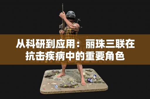从科研到应用：丽珠三联在抗击疾病中的重要角色