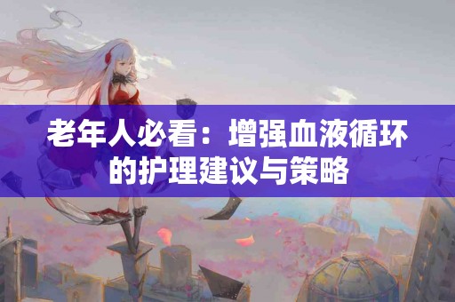 老年人必看：增强血液循环的护理建议与策略