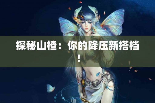 探秘山楂：你的降压新搭档！