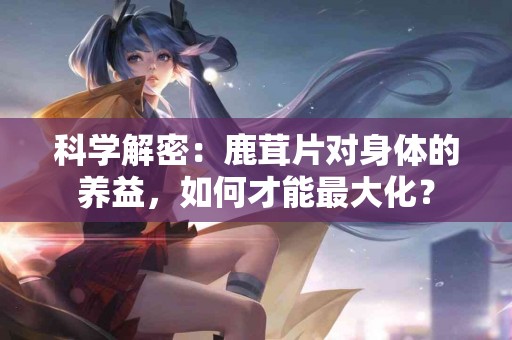 科学解密：鹿茸片对身体的养益，如何才能最大化？