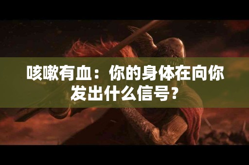 咳嗽有血：你的身体在向你发出什么信号？