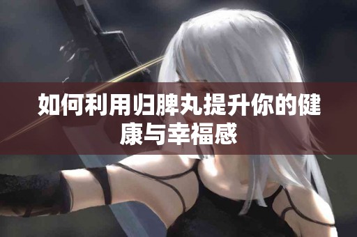 如何利用归脾丸提升你的健康与幸福感