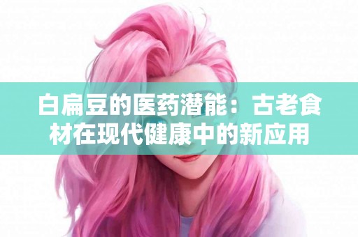 白扁豆的医药潜能：古老食材在现代健康中的新应用