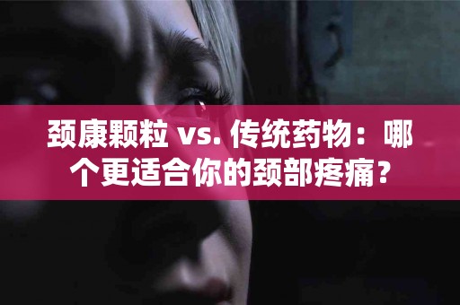 颈康颗粒 vs. 传统药物：哪个更适合你的颈部疼痛？