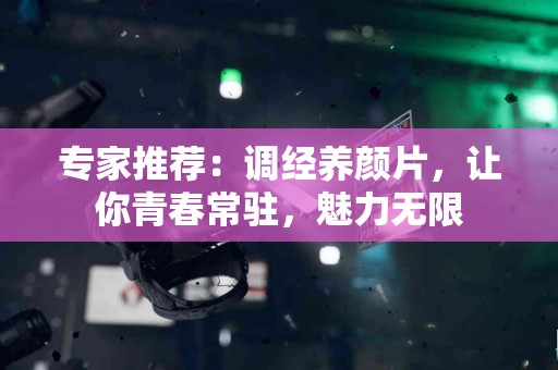 专家推荐：调经养颜片，让你青春常驻，魅力无限