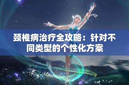 颈椎病治疗全攻略：针对不同类型的个性化方案