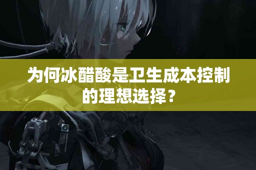 为何冰醋酸是卫生成本控制的理想选择？