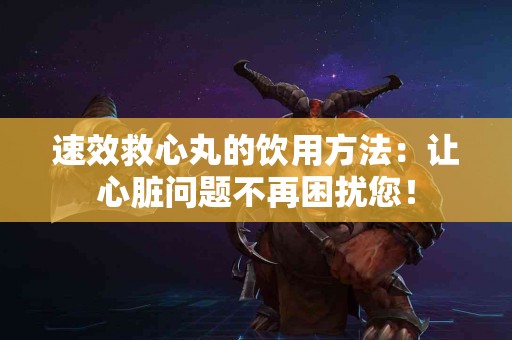 速效救心丸的饮用方法：让心脏问题不再困扰您！