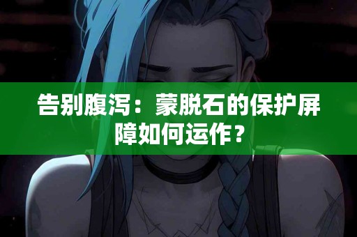 告别腹泻：蒙脱石的保护屏障如何运作？