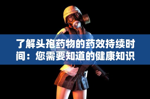 了解头孢药物的药效持续时间：您需要知道的健康知识