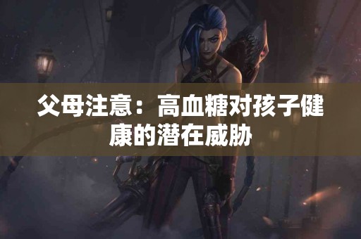 父母注意：高血糖对孩子健康的潜在威胁