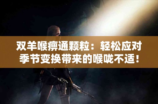 双羊喉痹通颗粒：轻松应对季节变换带来的喉咙不适！
