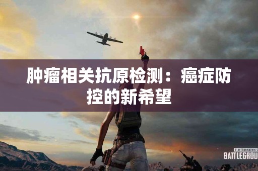 肿瘤相关抗原检测：癌症防控的新希望