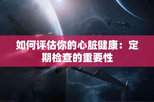 如何评估你的心脏健康：定期检查的重要性