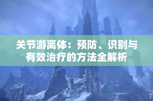 关节游离体：预防、识别与有效治疗的方法全解析