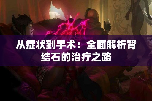 从症状到手术：全面解析肾结石的治疗之路