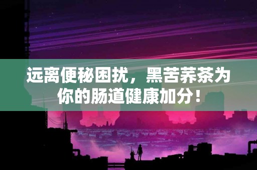 远离便秘困扰，黑苦荞茶为你的肠道健康加分！