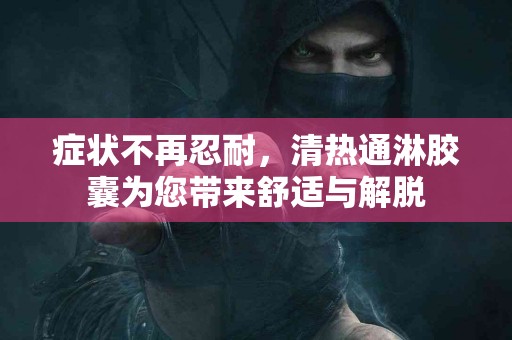 症状不再忍耐，清热通淋胶囊为您带来舒适与解脱