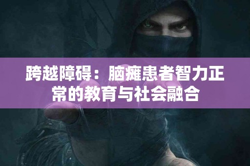 跨越障碍：脑瘫患者智力正常的教育与社会融合