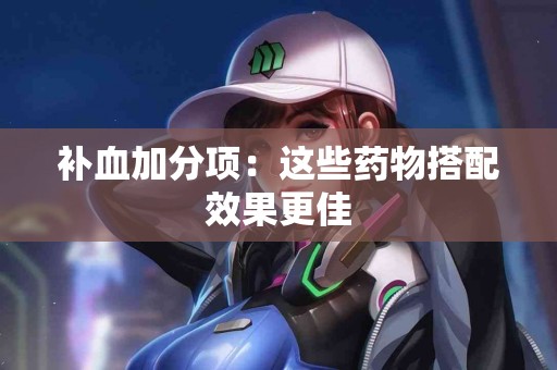 补血加分项：这些药物搭配效果更佳