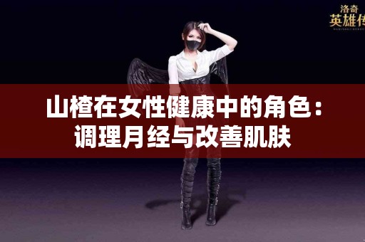 山楂在女性健康中的角色：调理月经与改善肌肤